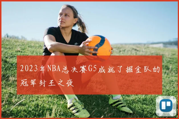 2023年NBA总决赛G5成就了掘金队的冠军封王之夜