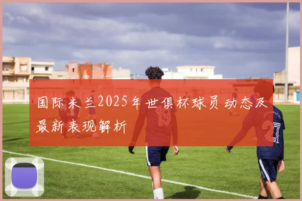 国际米兰2025年世俱杯球员动态及最新表现解析