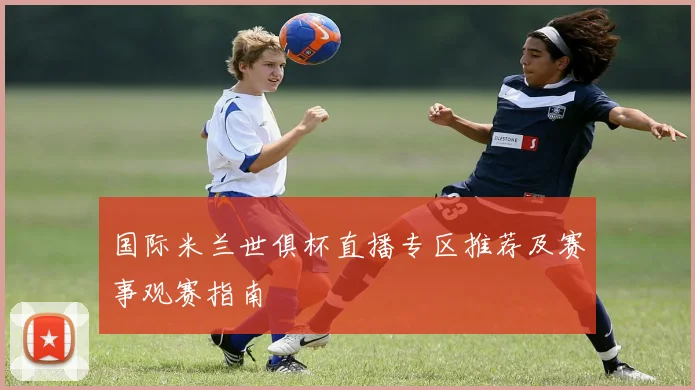 国际米兰世俱杯直播专区推荐及赛事观赛指南