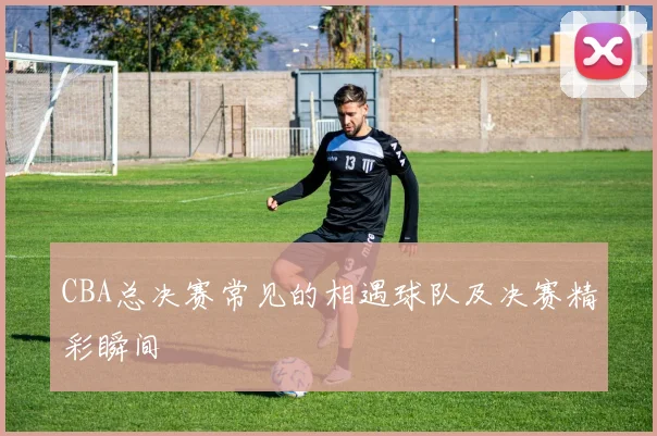 CBA总决赛常见的相遇球队及决赛精彩瞬间